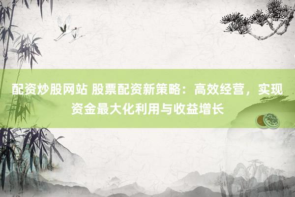 配资炒股网站 股票配资新策略：高效经营，实现资金最大化利用与收益增长