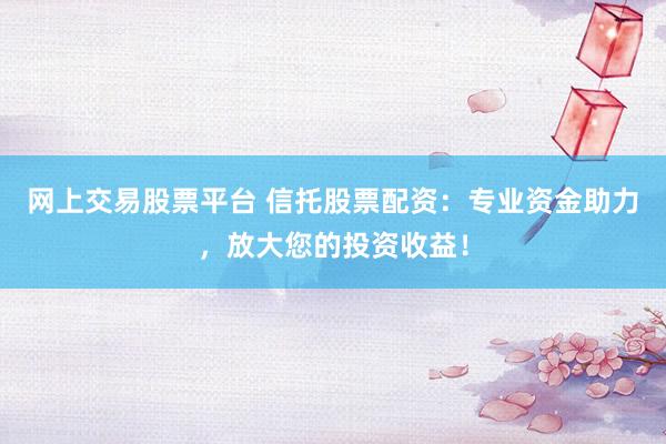网上交易股票平台 信托股票配资：专业资金助力，放大您的投资收益！