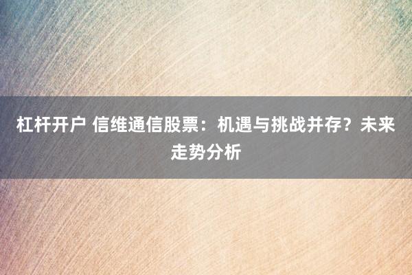 杠杆开户 信维通信股票：机遇与挑战并存？未来走势分析