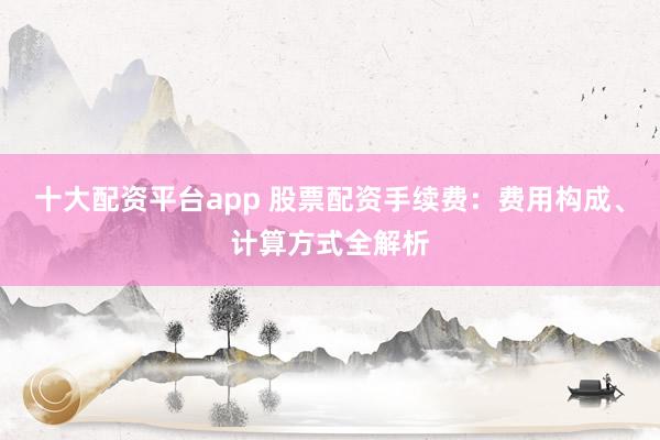 十大配资平台app 股票配资手续费：费用构成、计算方式全解析