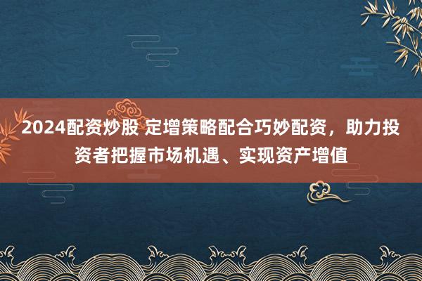 2024配资炒股 定增策略配合巧妙配资，助力投资者把握市场机遇、实现资产增值