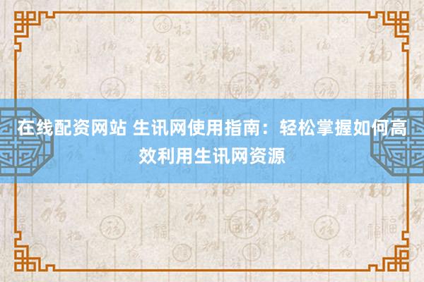 在线配资网站 生讯网使用指南：轻松掌握如何高效利用生讯网资源