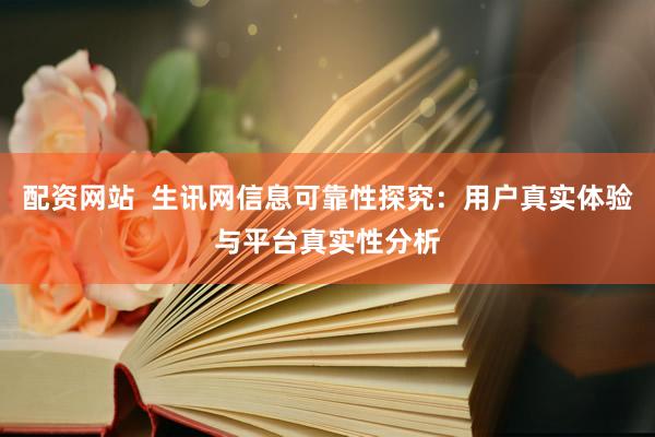 配资网站  生讯网信息可靠性探究：用户真实体验与平台真实性分析
