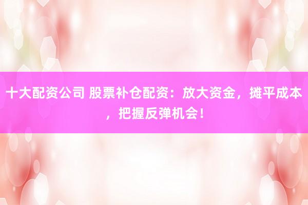 十大配资公司 股票补仓配资：放大资金，摊平成本，把握反弹机会！