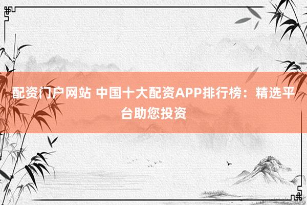 配资门户网站 中国十大配资APP排行榜：精选平台助您投资