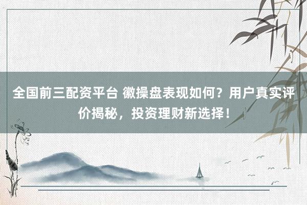 全国前三配资平台 徽操盘表现如何？用户真实评价揭秘，投资理财新选择！
