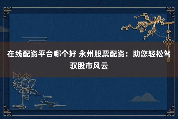 在线配资平台哪个好 永州股票配资：助您轻松驾驭股市风云