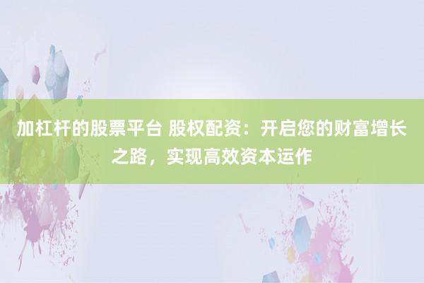 加杠杆的股票平台 股权配资：开启您的财富增长之路，实现高效资本运作