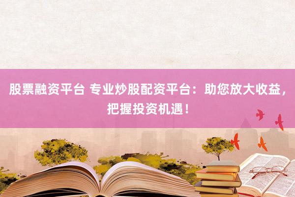 股票融资平台 专业炒股配资平台：助您放大收益，把握投资机遇！