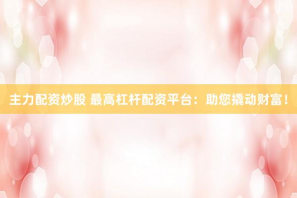 主力配资炒股 最高杠杆配资平台：助您撬动财富！