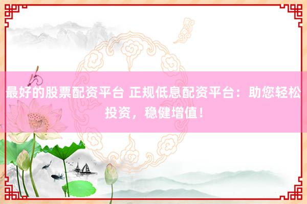 最好的股票配资平台 正规低息配资平台：助您轻松投资，稳健增值！